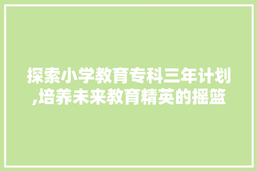 探索小学教育专科三年计划,培养未来教育精英的摇篮