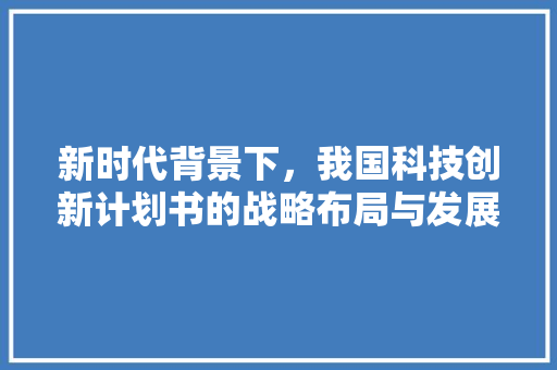 新时代背景下，我国科技创新计划书的战略布局与发展前景