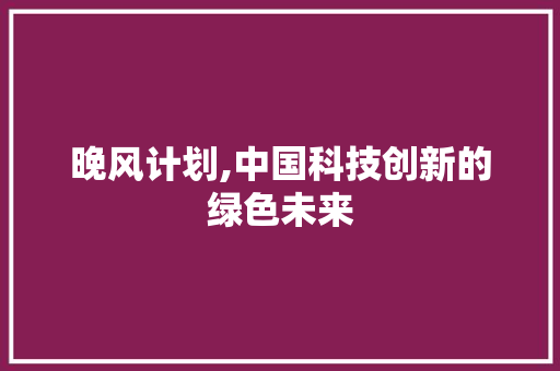 晚风计划,中国科技创新的绿色未来