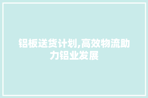 铝板送货计划,高效物流助力铝业发展