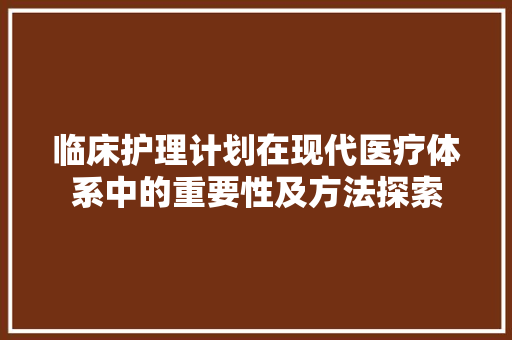 临床护理计划在现代医疗体系中的重要性及方法探索