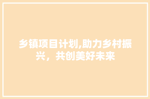乡镇项目计划,助力乡村振兴，共创美好未来