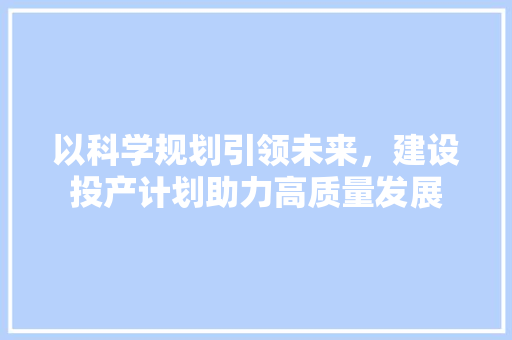 以科学规划引领未来，建设投产计划助力高质量发展 写作社区