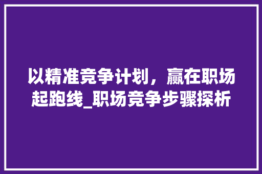 以精准竞争计划，赢在职场起跑线_职场竞争步骤探析
