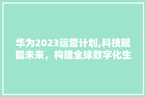 华为2023运营计划,科技赋能未来，构建全球数字化生态
