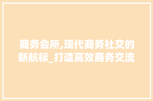 商务会所,现代商务社交的新航标_打造高效商务交流平台