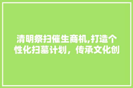 清明祭扫催生商机,打造个性化扫墓计划，传承文化创新创业新篇章