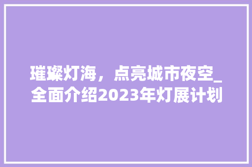 璀璨灯海，点亮城市夜空_全面介绍2023年灯展计划 写作社区