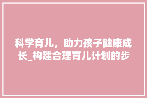科学育儿，助力孩子健康成长_构建合理育儿计划的步骤与方法 范文赏析