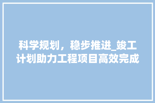 科学规划，稳步推进_竣工计划助力工程项目高效完成