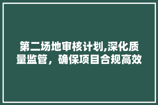 第二场地审核计划,深化质量监管，确保项目合规高效推进