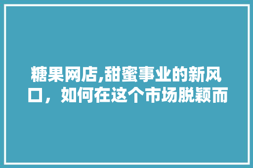 糖果网店,甜蜜事业的新风口，如何在这个市场脱颖而出 商业文案