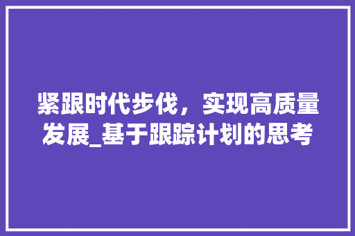 紧跟时代步伐，实现高质量发展_基于跟踪计划的思考