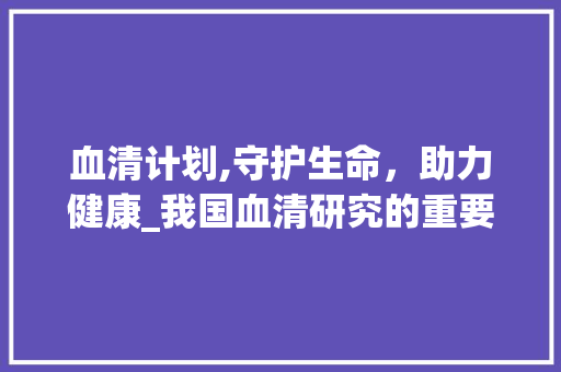 血清计划,守护生命，助力健康_我国血清研究的重要进展与展望 简历模板