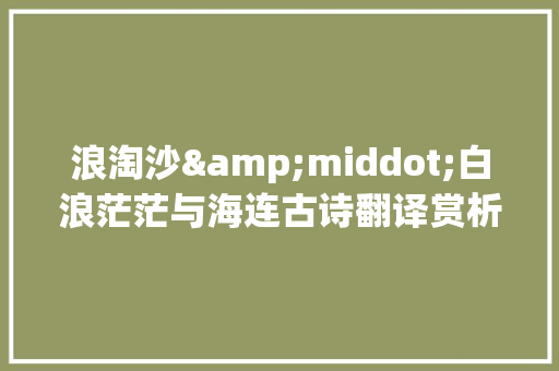 浪淘沙&middot;白浪茫茫与海连古诗翻译赏析 写作素材
