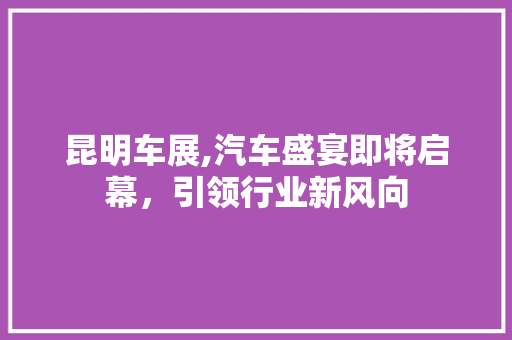 昆明车展,汽车盛宴即将启幕，引领行业新风向
