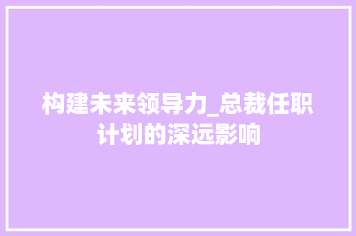 构建未来领导力_总裁任职计划的深远影响 写作素材