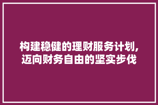 构建稳健的理财服务计划,迈向财务自由的坚实步伐