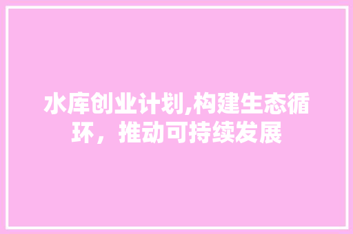 水库创业计划,构建生态循环，推动可持续发展 写作技巧