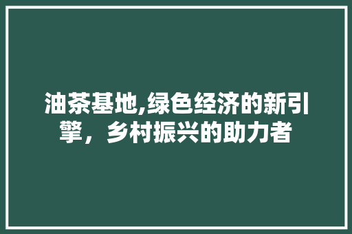 油茶基地,绿色经济的新引擎，乡村振兴的助力者