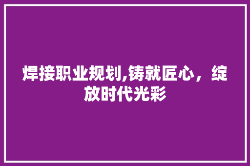 焊接职业规划,铸就匠心，绽放时代光彩