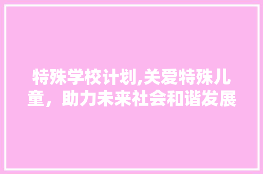 特殊学校计划,关爱特殊儿童，助力未来社会和谐发展
