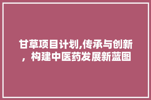 甘草项目计划,传承与创新，构建中医药发展新蓝图