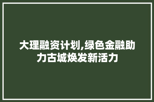 大理融资计划,绿色金融助力古城焕发新活力 写作社区