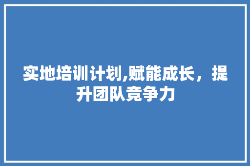 实地培训计划,赋能成长，提升团队竞争力
