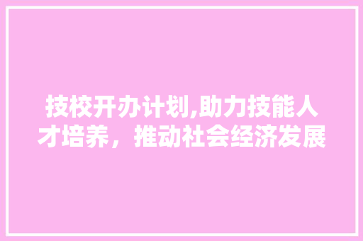 技校开办计划,助力技能人才培养，推动社会经济发展