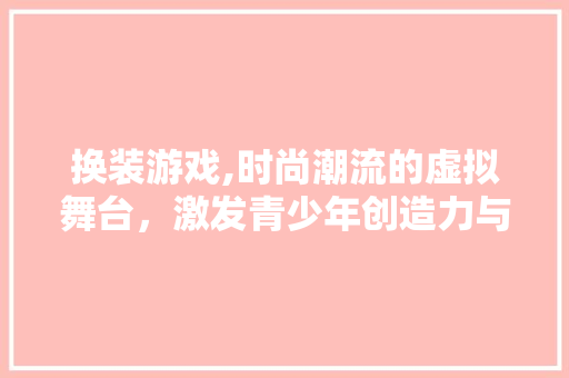 换装游戏,时尚潮流的虚拟舞台，激发青少年创造力与审美观