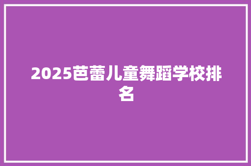 2025芭蕾儿童舞蹈学校排名 写作技巧