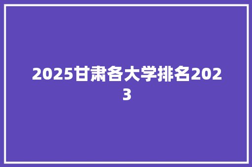2025甘肃各大学排名2023