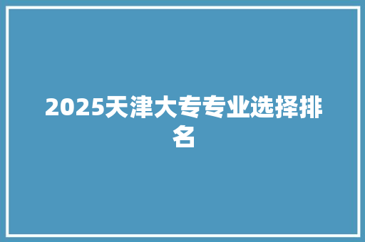 2025天津大专专业选择排名