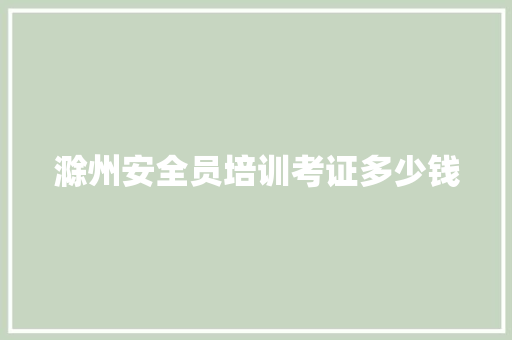 滁州安全员培训考证多少钱