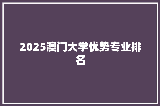 2025澳门大学优势专业排名 写作素材