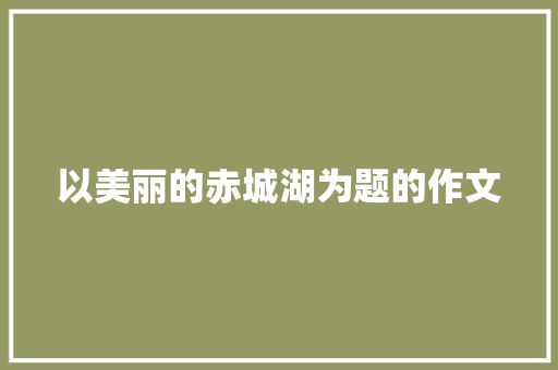 以美丽的赤城湖为题的作文 写作社区