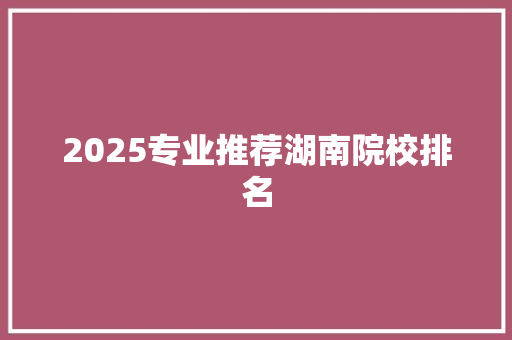 2025专业推荐湖南院校排名
