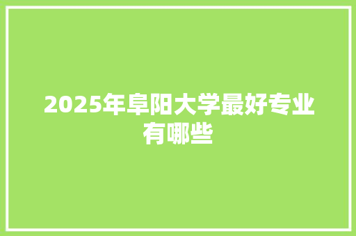 2025年阜阳大学最好专业有哪些 写作素材