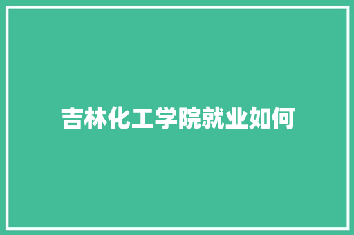 吉林化工学院就业如何 写作素材