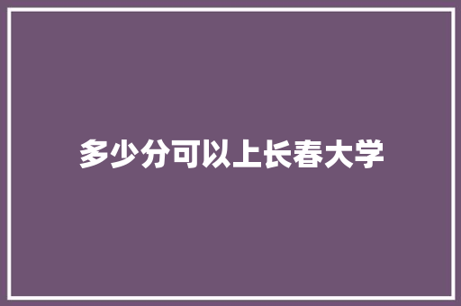 多少分可以上长春大学 范文赏析