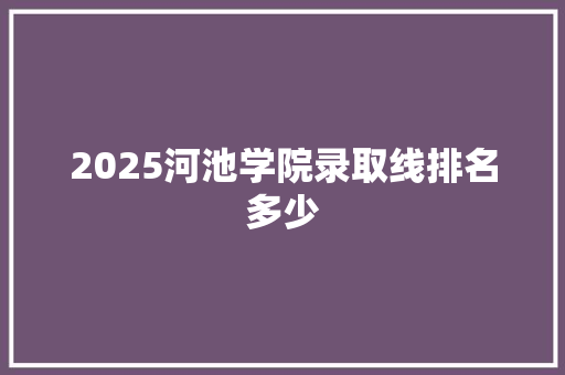 2025河池学院录取线排名多少 写作技巧