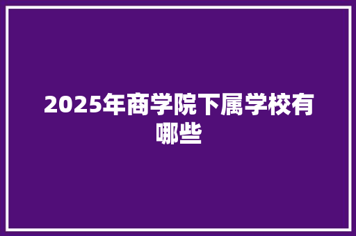 2025年商学院下属学校有哪些 范文赏析