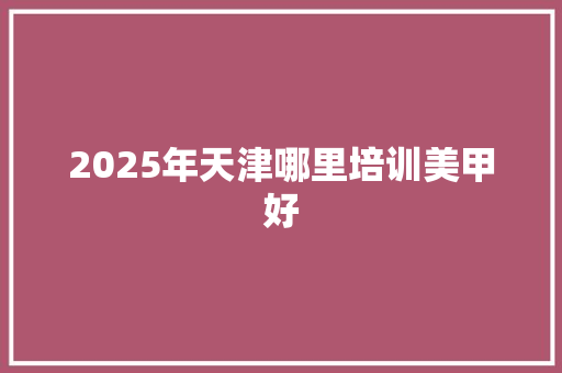 2025年天津哪里培训美甲好 写作社区