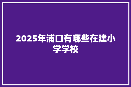 2025年浦口有哪些在建小学学校 范文赏析