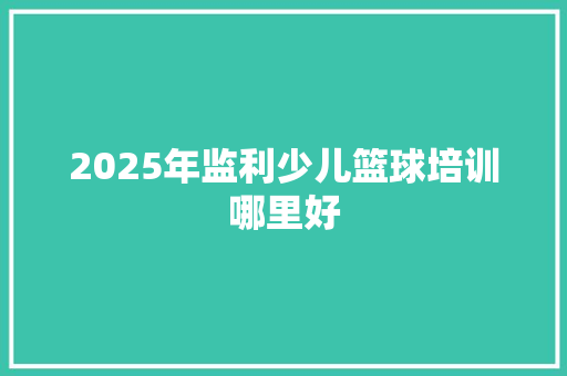2025年监利少儿篮球培训哪里好 报告写作