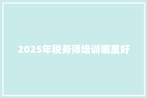 2025年税务师培训哪里好 范文赏析