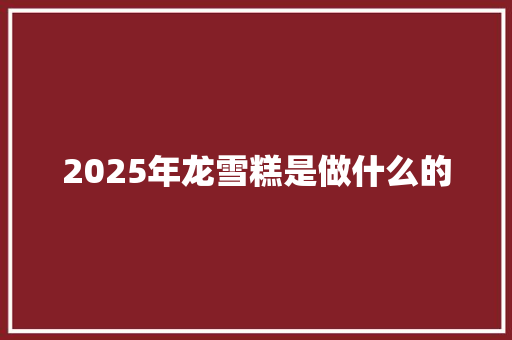 2025年龙雪糕是做什么的 范文赏析