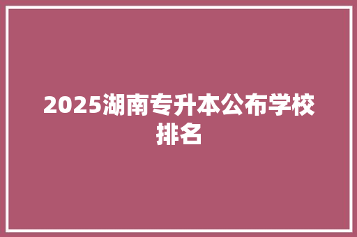 2025湖南专升本公布学校排名 范文赏析