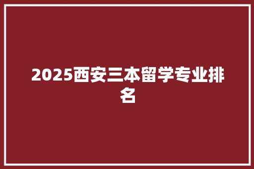 2025西安三本留学专业排名 范文赏析